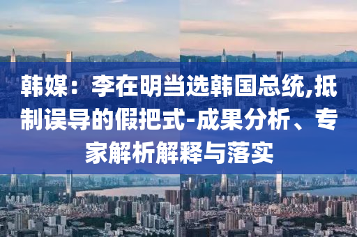 韓媒：李在明當(dāng)選韓國(guó)總統(tǒng),抵制誤導(dǎo)的假把式-成果分析、專家解析解釋與落實(shí)