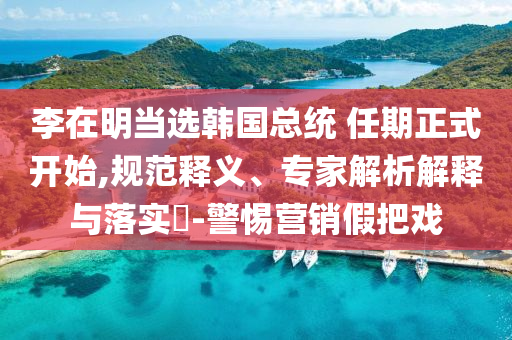 李在明當(dāng)選韓國(guó)總統(tǒng) 任期正式開始,規(guī)范釋義、專家解析解釋與落實(shí)?-警惕營(yíng)銷假把戲