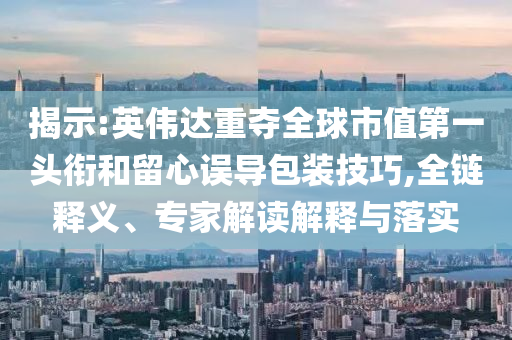 揭示:英偉達(dá)重奪全球市值第一頭銜和留心誤導(dǎo)包裝技巧,全鏈釋義、專家解讀解釋與落實(shí)