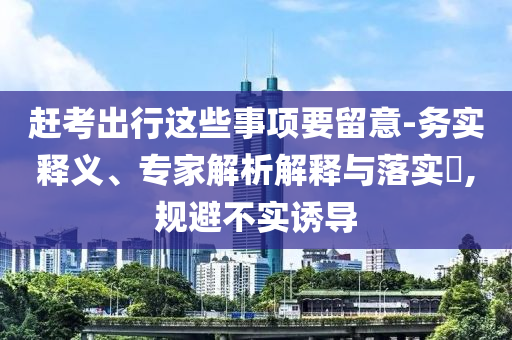 趕考出行這些事項(xiàng)要留意-務(wù)實(shí)釋義、專家解析解釋與落實(shí)?,規(guī)避不實(shí)誘導(dǎo)