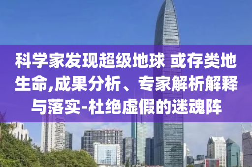 科學(xué)家發(fā)現(xiàn)超級(jí)地球 或存類地生命,成果分析、專家解析解釋與落實(shí)-杜絕虛假的迷魂陣