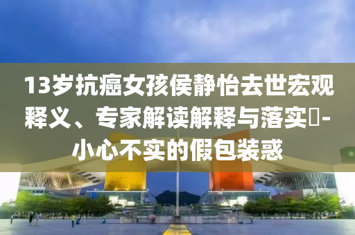 13歲抗癌女孩侯靜怡去世宏觀釋義、專家解讀解釋與落實(shí)?-小心不實(shí)的假包裝惑