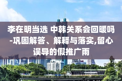 李在明當(dāng)選 中韓關(guān)系會(huì)回暖嗎-鞏固解答、解釋與落實(shí),留心誤導(dǎo)的假推廣雨