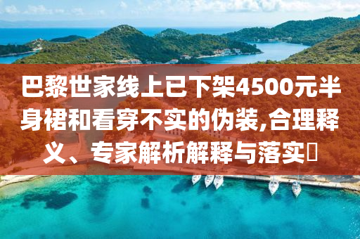 巴黎世家線上已下架4500元半身裙和看穿不實(shí)的偽裝,合理釋義、專家解析解釋與落實(shí)?
