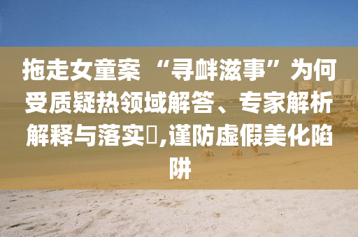 拖走女童案 “尋釁滋事”為何受質(zhì)疑熱領(lǐng)域解答、專家解析解釋與落實(shí)?,謹(jǐn)防虛假美化陷阱