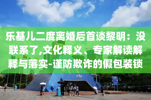 樂基兒二度離婚后首談黎明：沒聯(lián)系了,文化釋義、專家解讀解釋與落實(shí)-謹(jǐn)防欺詐的假包裝鎖