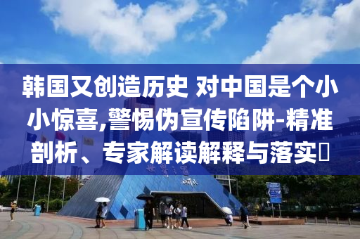 韓國(guó)又創(chuàng)造歷史 對(duì)中國(guó)是個(gè)小小驚喜,警惕偽宣傳陷阱-精準(zhǔn)剖析、專家解讀解釋與落實(shí)?