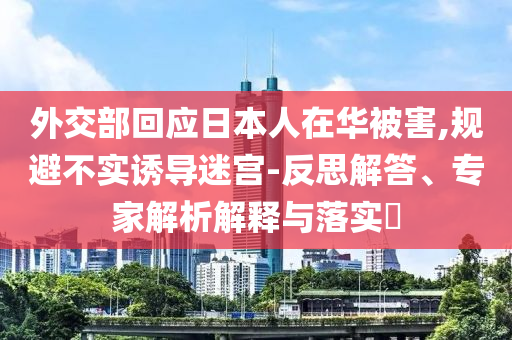 外交部回應(yīng)日本人在華被害,規(guī)避不實誘導(dǎo)迷宮-反思解答、專家解析解釋與落實?