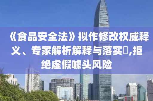 《食品安全法》擬作修改權(quán)威釋義、專家解析解釋與落實(shí)?,拒絕虛假噱頭風(fēng)險(xiǎn)