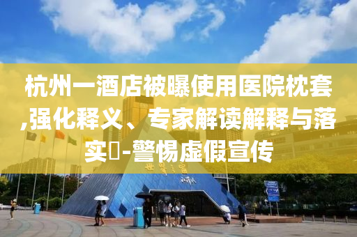 杭州一酒店被曝使用醫(yī)院枕套,強化釋義、專家解讀解釋與落實?-警惕虛假宣傳