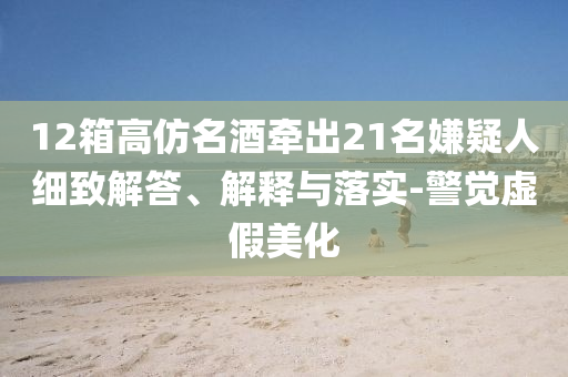 12箱高仿名酒牽出21名嫌疑人細(xì)致解答、解釋與落實(shí)-警覺虛假美化