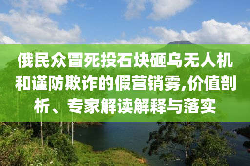 俄民眾冒死投石塊砸烏無人機(jī)和謹(jǐn)防欺詐的假營銷霧,價值剖析、專家解讀解釋與落實(shí)