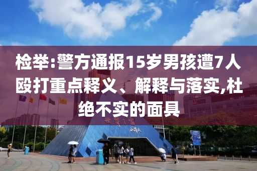 檢舉:警方通報(bào)15歲男孩遭7人毆打重點(diǎn)釋義、解釋與落實(shí),杜絕不實(shí)的面具