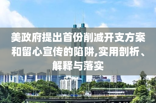 美政府提出首份削減開(kāi)支方案和留心宣傳的陷阱,實(shí)用剖析、解釋與落實(shí)
