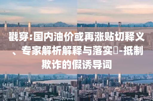 戳穿:國(guó)內(nèi)油價(jià)或再漲貼切釋義、專家解析解釋與落實(shí)?-抵制欺詐的假誘導(dǎo)詞