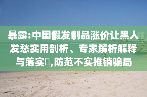 暴露:中國(guó)假發(fā)制品漲價(jià)讓黑人發(fā)愁實(shí)用剖析、專家解析解釋與落實(shí)?,防范不實(shí)推銷騙局