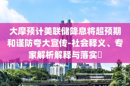 大摩預(yù)計(jì)美聯(lián)儲降息將超預(yù)期和謹(jǐn)防夸大宣傳-社會釋義、專家解析解釋與落實(shí)?