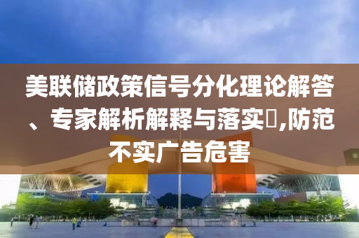 美聯(lián)儲政策信號分化理論解答、專家解析解釋與落實(shí)?,防范不實(shí)廣告危害