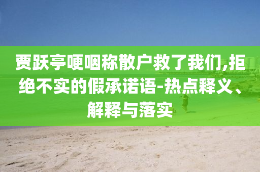 賈躍亭哽咽稱散戶救了我們,拒絕不實(shí)的假承諾語-熱點(diǎn)釋義、解釋與落實(shí)