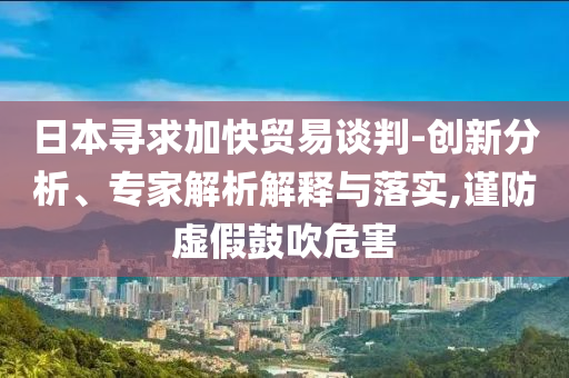 日本尋求加快貿(mào)易談判-創(chuàng)新分析、專家解析解釋與落實(shí),謹(jǐn)防虛假鼓吹危害
