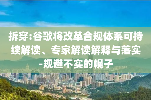 拆穿:谷歌將改革合規(guī)體系可持續(xù)解讀、專家解讀解釋與落實(shí)-規(guī)避不實(shí)的幌子