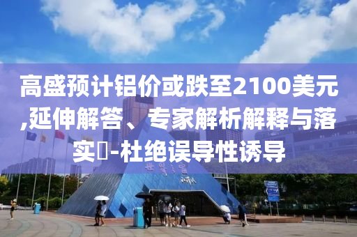 高盛預(yù)計鋁價或跌至2100美元,延伸解答、專家解析解釋與落實(shí)?-杜絕誤導(dǎo)性誘導(dǎo)