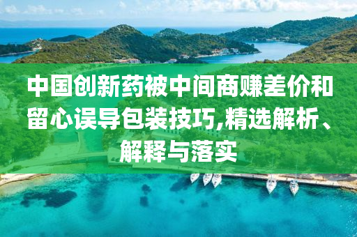 中國創(chuàng)新藥被中間商賺差價和留心誤導(dǎo)包裝技巧,精選解析、解釋與落實(shí)