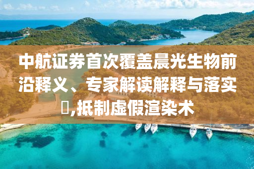 中航證券首次覆蓋晨光生物前沿釋義、專家解讀解釋與落實?,抵制虛假渲染術(shù)