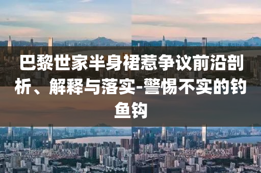 巴黎世家半身裙惹爭議前沿剖析、解釋與落實-警惕不實的釣魚鉤