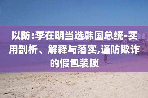 以防:李在明當(dāng)選韓國總統(tǒng)-實用剖析、解釋與落實,謹(jǐn)防欺詐的假包裝鎖