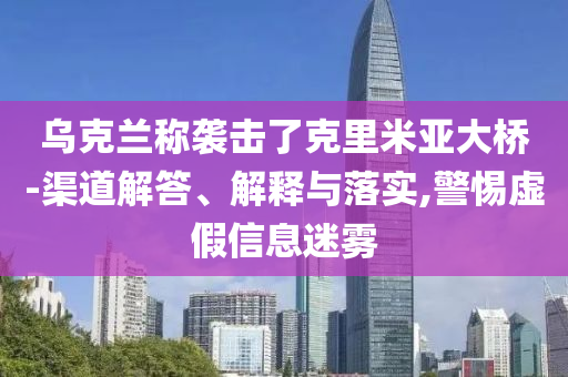 烏克蘭稱襲擊了克里米亞大橋-渠道解答、解釋與落實,警惕虛假信息迷霧