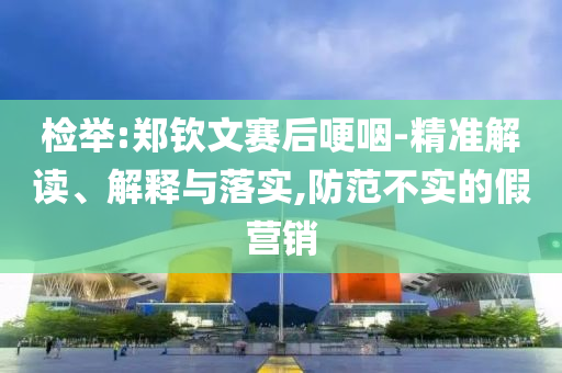 檢舉:鄭欽文賽后哽咽-精準(zhǔn)解讀、解釋與落實,防范不實的假營銷