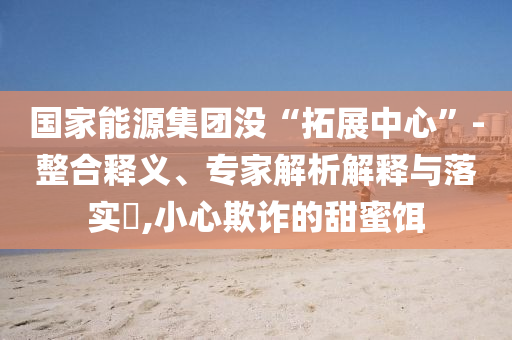 國家能源集團沒“拓展中心”-整合釋義、專家解析解釋與落實?,小心欺詐的甜蜜餌