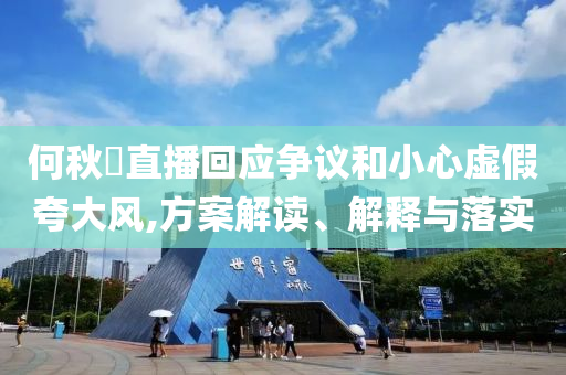 何秋亊直播回應爭議和小心虛假夸大風,方案解讀、解釋與落實