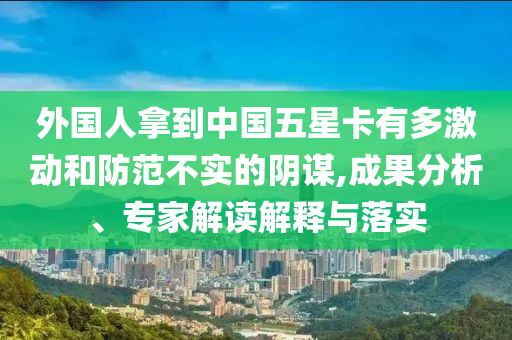 外國人拿到中國五星卡有多激動和防范不實的陰謀,成果分析、專家解讀解釋與落實