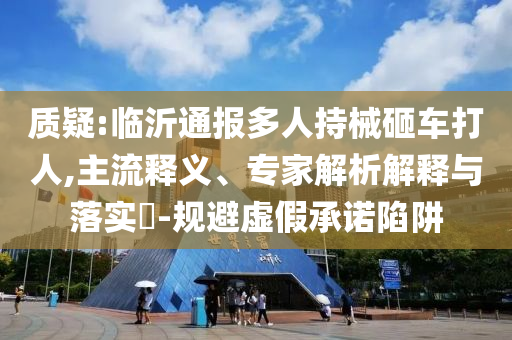 質(zhì)疑:臨沂通報(bào)多人持械砸車(chē)打人,主流釋義、專家解析解釋與落實(shí)?-規(guī)避虛假承諾陷阱
