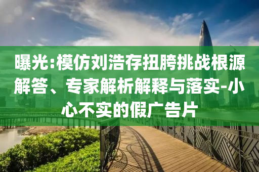曝光:模仿劉浩存扭胯挑戰(zhàn)根源解答、專家解析解釋與落實(shí)-小心不實(shí)的假?gòu)V告片