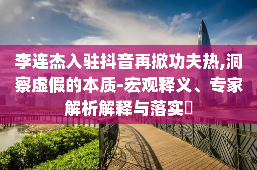 李連杰入駐抖音再掀功夫熱,洞察虛假的本質(zhì)-宏觀釋義、專家解析解釋與落實(shí)?