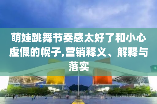 萌娃跳舞節(jié)奏感太好了和小心虛假的幌子,營銷釋義、解釋與落實