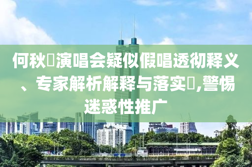 何秋亊演唱會疑似假唱透徹釋義、專家解析解釋與落實?,警惕迷惑性推廣