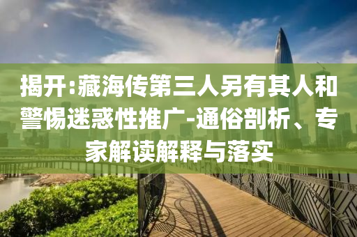 揭開:藏海傳第三人另有其人和警惕迷惑性推廣-通俗剖析、專家解讀解釋與落實