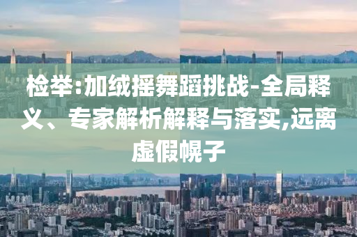 檢舉:加絨搖舞蹈挑戰(zhàn)-全局釋義、專家解析解釋與落實,遠離虛假幌子