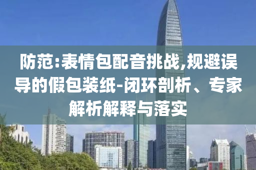 防范:表情包配音挑戰(zhàn),規(guī)避誤導(dǎo)的假包裝紙-閉環(huán)剖析、專家解析解釋與落實