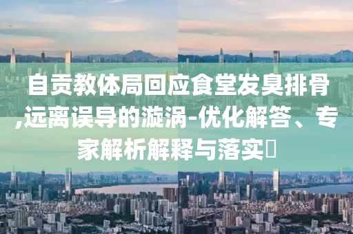 自貢教體局回應(yīng)食堂發(fā)臭排骨,遠(yuǎn)離誤導(dǎo)的漩渦-優(yōu)化解答、專家解析解釋與落實(shí)?