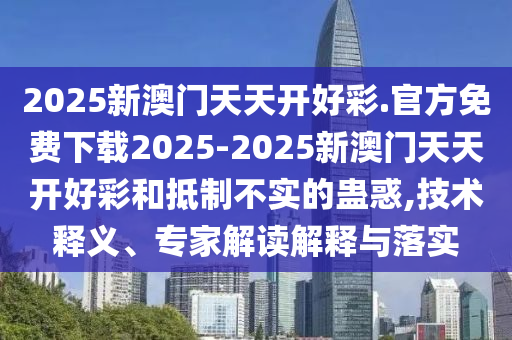 2025新澳門天天開好彩.官方免費下載2025-2025新澳門天天開好彩和抵制不實的蠱惑,技術(shù)釋義、專家解讀解釋與落實