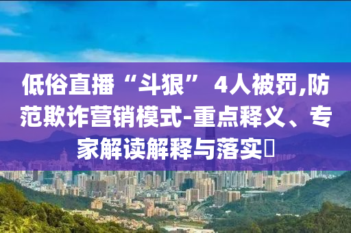 低俗直播“斗狠” 4人被罰,防范欺詐營(yíng)銷(xiāo)模式-重點(diǎn)釋義、專家解讀解釋與落實(shí)?
