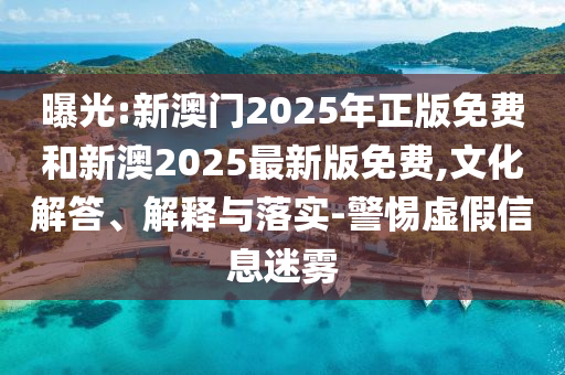 曝光:新澳門2025年正版免費和新澳2025最新版免費,文化解答、解釋與落實-警惕虛假信息迷霧
