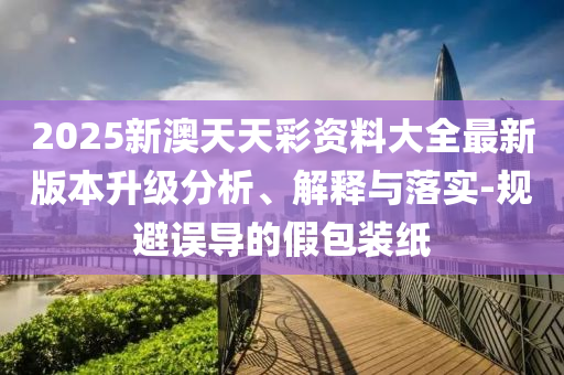 2025新澳天天彩資料大全最新版本升級分析、解釋與落實-規(guī)避誤導的假包裝紙