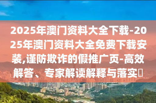 2025年澳門資料大全下載-2025年澳門資料大全免費下載安裝,謹防欺詐的假推廣頁-高效解答、專家解讀解釋與落實?