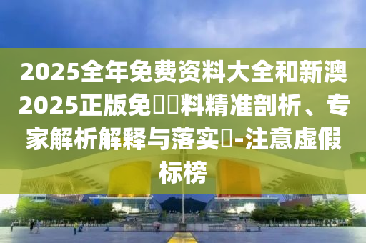 2025全年免費資料大全和新澳2025正版免費資料精準剖析、專家解析解釋與落實?-注意虛假標榜